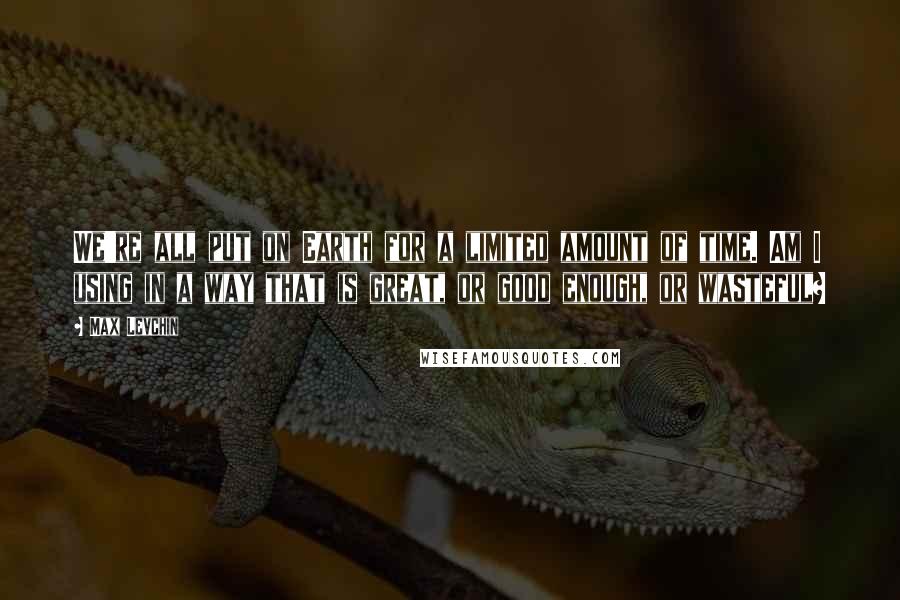 Max Levchin Quotes: We're all put on Earth for a limited amount of time. Am I using in a way that is great, or good enough, or wasteful?