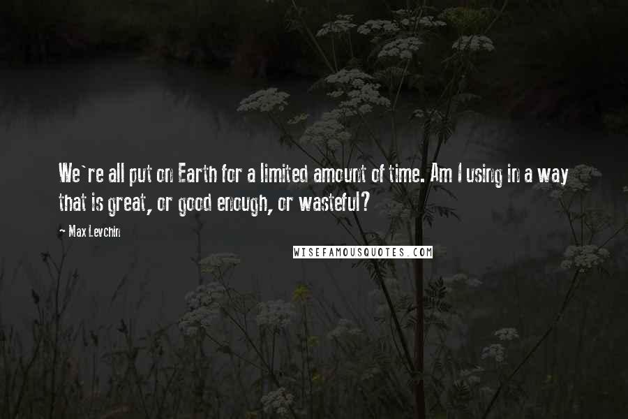 Max Levchin Quotes: We're all put on Earth for a limited amount of time. Am I using in a way that is great, or good enough, or wasteful?