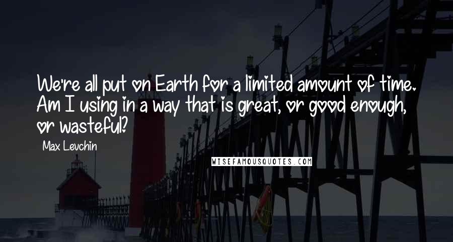 Max Levchin Quotes: We're all put on Earth for a limited amount of time. Am I using in a way that is great, or good enough, or wasteful?