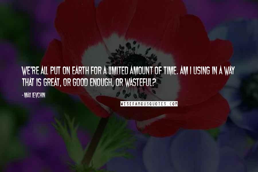 Max Levchin Quotes: We're all put on Earth for a limited amount of time. Am I using in a way that is great, or good enough, or wasteful?