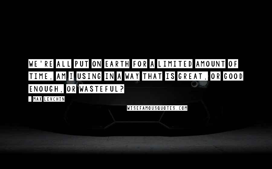 Max Levchin Quotes: We're all put on Earth for a limited amount of time. Am I using in a way that is great, or good enough, or wasteful?