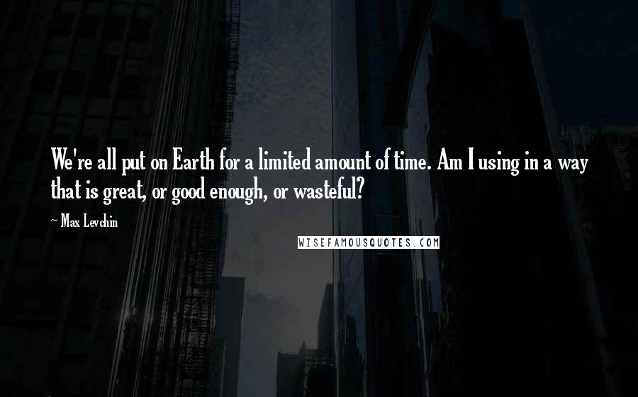 Max Levchin Quotes: We're all put on Earth for a limited amount of time. Am I using in a way that is great, or good enough, or wasteful?