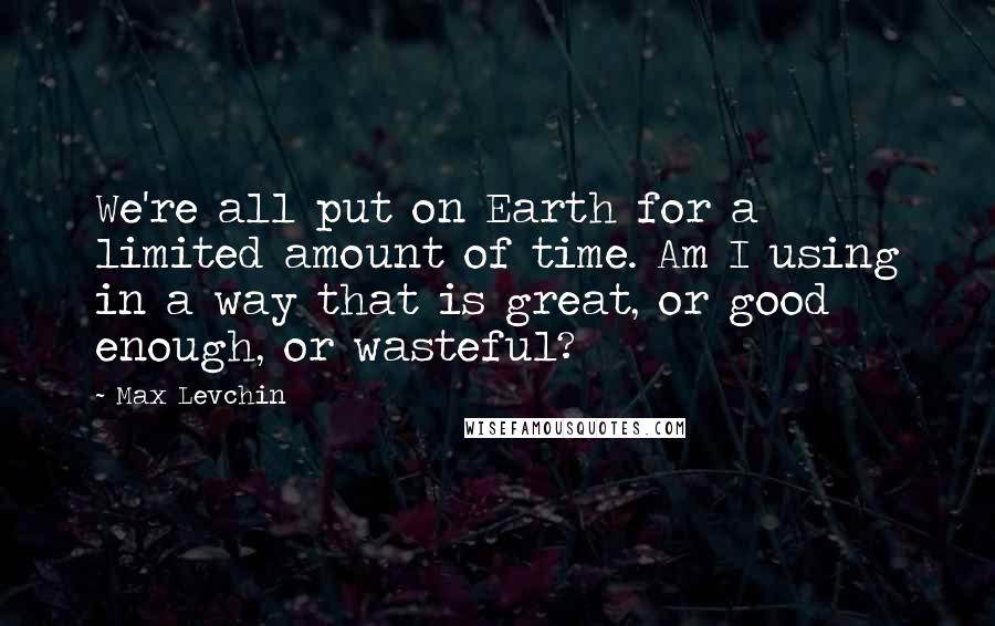 Max Levchin Quotes: We're all put on Earth for a limited amount of time. Am I using in a way that is great, or good enough, or wasteful?