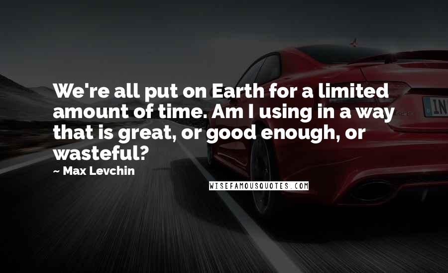 Max Levchin Quotes: We're all put on Earth for a limited amount of time. Am I using in a way that is great, or good enough, or wasteful?