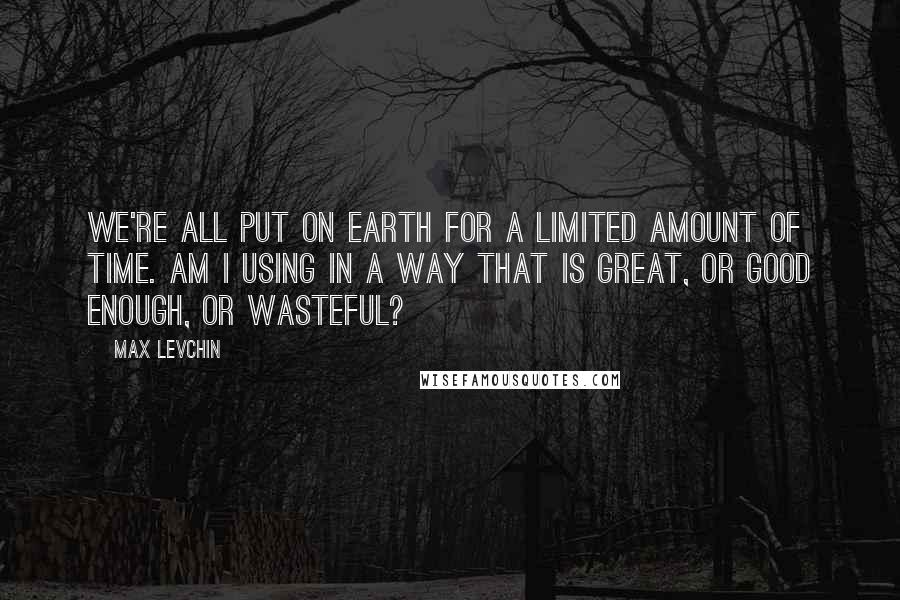 Max Levchin Quotes: We're all put on Earth for a limited amount of time. Am I using in a way that is great, or good enough, or wasteful?