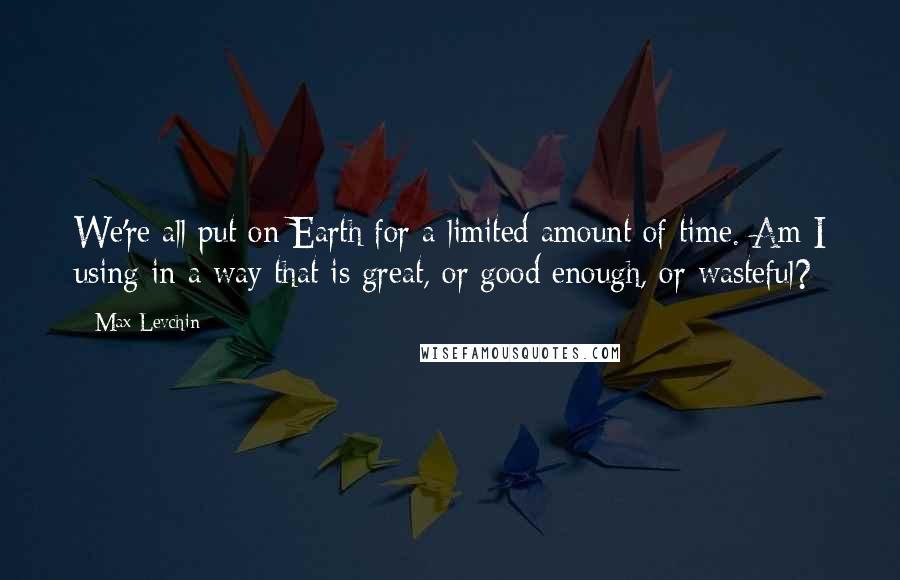 Max Levchin Quotes: We're all put on Earth for a limited amount of time. Am I using in a way that is great, or good enough, or wasteful?