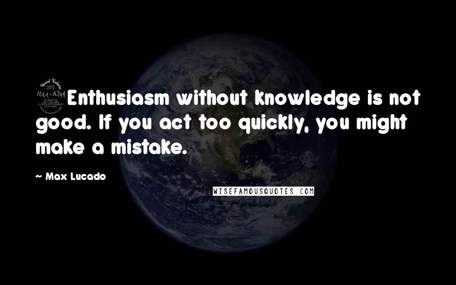 Max Lucado Quotes: 2Enthusiasm without knowledge is not good. If you act too quickly, you might make a mistake.