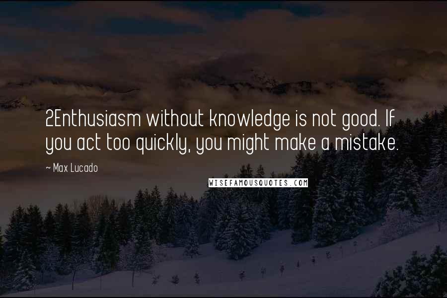 Max Lucado Quotes: 2Enthusiasm without knowledge is not good. If you act too quickly, you might make a mistake.