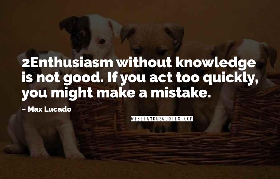 Max Lucado Quotes: 2Enthusiasm without knowledge is not good. If you act too quickly, you might make a mistake.