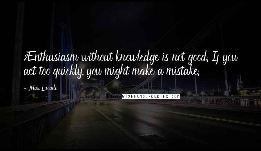 Max Lucado Quotes: 2Enthusiasm without knowledge is not good. If you act too quickly, you might make a mistake.