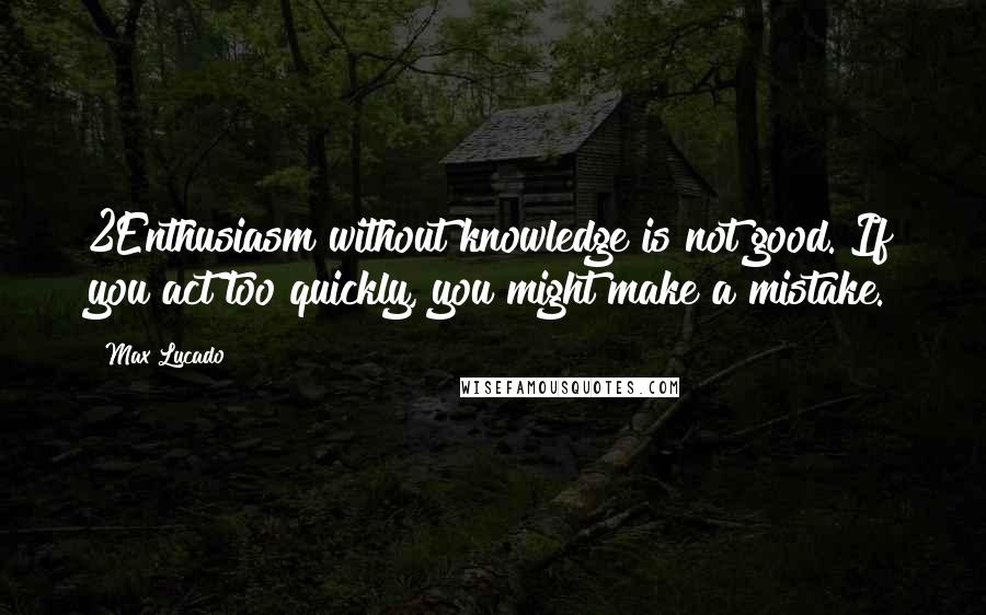 Max Lucado Quotes: 2Enthusiasm without knowledge is not good. If you act too quickly, you might make a mistake.