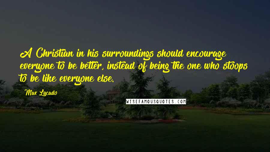 Max Lucado Quotes: A Christian in his surroundings should encourage everyone to be better, instead of being the one who stoops to be like everyone else.