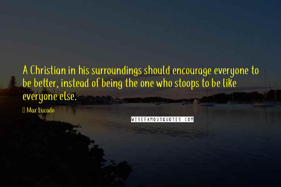 Max Lucado Quotes: A Christian in his surroundings should encourage everyone to be better, instead of being the one who stoops to be like everyone else.