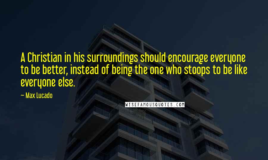 Max Lucado Quotes: A Christian in his surroundings should encourage everyone to be better, instead of being the one who stoops to be like everyone else.