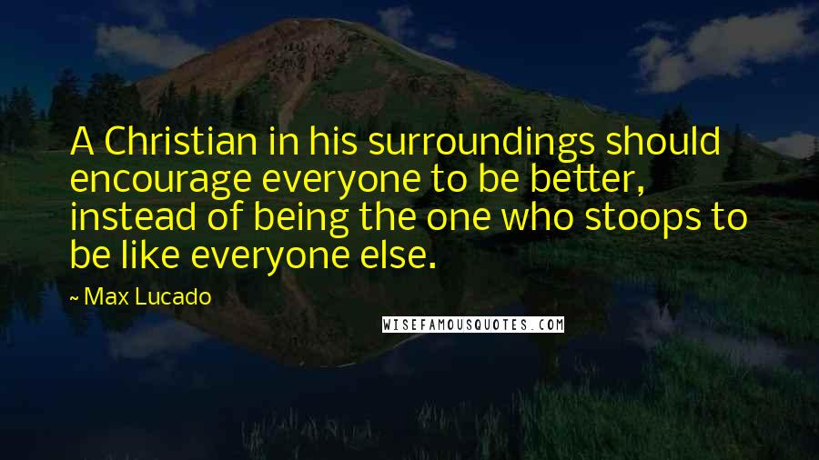 Max Lucado Quotes: A Christian in his surroundings should encourage everyone to be better, instead of being the one who stoops to be like everyone else.