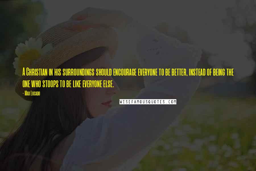 Max Lucado Quotes: A Christian in his surroundings should encourage everyone to be better, instead of being the one who stoops to be like everyone else.