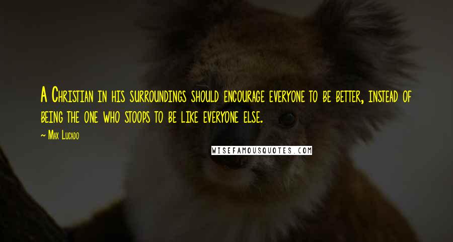 Max Lucado Quotes: A Christian in his surroundings should encourage everyone to be better, instead of being the one who stoops to be like everyone else.