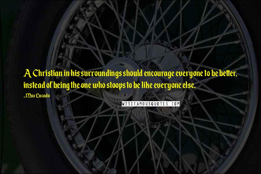 Max Lucado Quotes: A Christian in his surroundings should encourage everyone to be better, instead of being the one who stoops to be like everyone else.