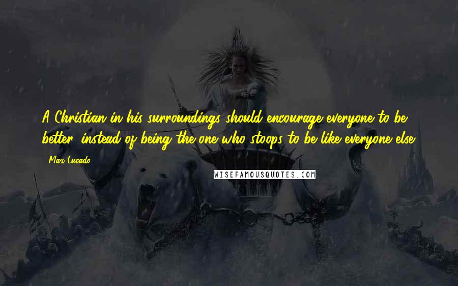 Max Lucado Quotes: A Christian in his surroundings should encourage everyone to be better, instead of being the one who stoops to be like everyone else.