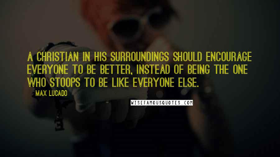 Max Lucado Quotes: A Christian in his surroundings should encourage everyone to be better, instead of being the one who stoops to be like everyone else.