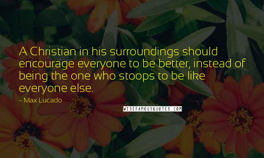 Max Lucado Quotes: A Christian in his surroundings should encourage everyone to be better, instead of being the one who stoops to be like everyone else.