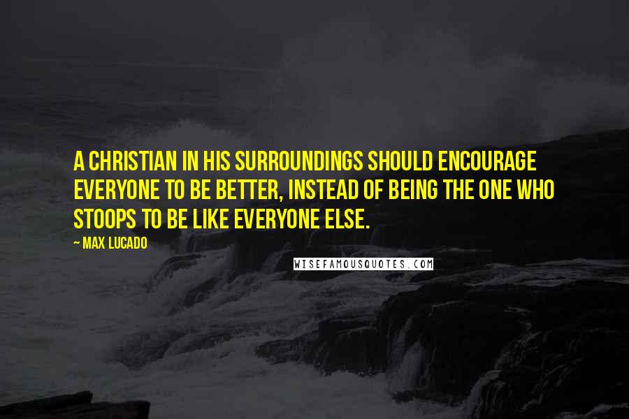 Max Lucado Quotes: A Christian in his surroundings should encourage everyone to be better, instead of being the one who stoops to be like everyone else.