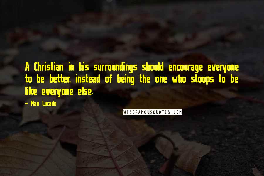Max Lucado Quotes: A Christian in his surroundings should encourage everyone to be better, instead of being the one who stoops to be like everyone else.