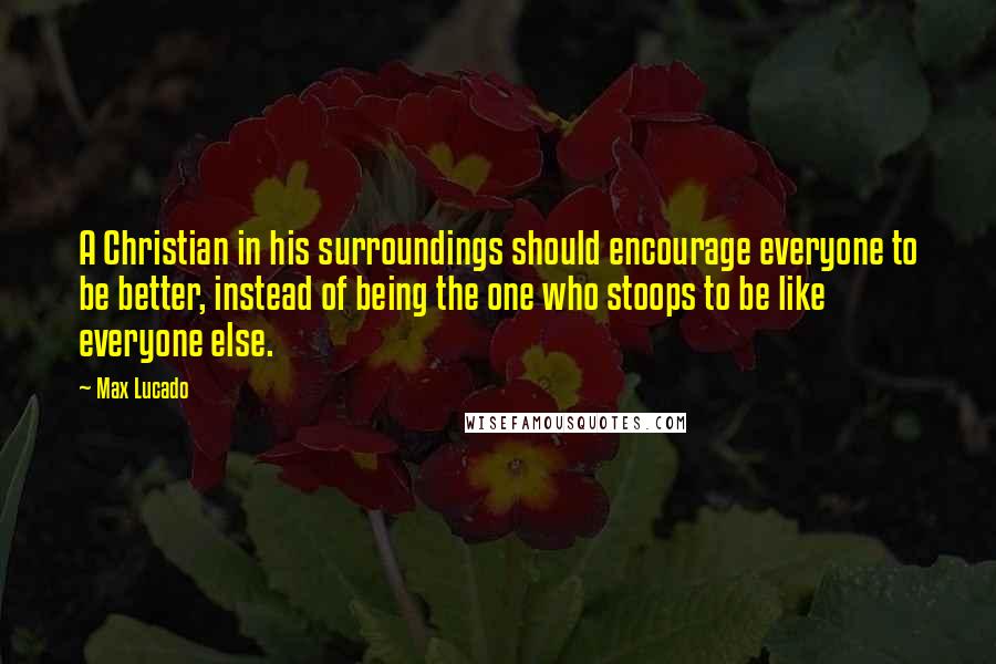 Max Lucado Quotes: A Christian in his surroundings should encourage everyone to be better, instead of being the one who stoops to be like everyone else.