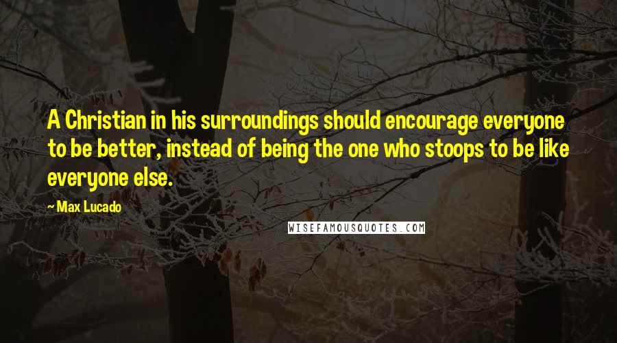 Max Lucado Quotes: A Christian in his surroundings should encourage everyone to be better, instead of being the one who stoops to be like everyone else.