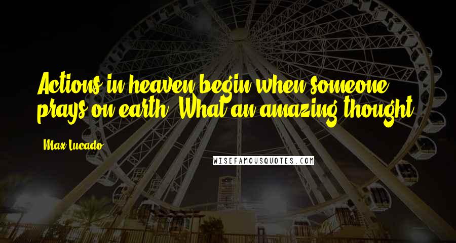 Max Lucado Quotes: Actions in heaven begin when someone prays on earth. What an amazing thought!