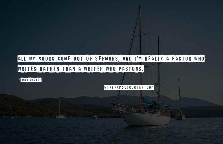 Max Lucado Quotes: All my books come out of sermons, and I'm really a pastor who writes rather than a writer who pastors.