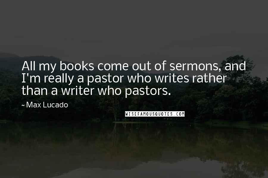 Max Lucado Quotes: All my books come out of sermons, and I'm really a pastor who writes rather than a writer who pastors.