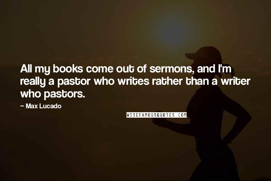 Max Lucado Quotes: All my books come out of sermons, and I'm really a pastor who writes rather than a writer who pastors.