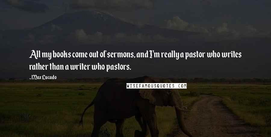 Max Lucado Quotes: All my books come out of sermons, and I'm really a pastor who writes rather than a writer who pastors.