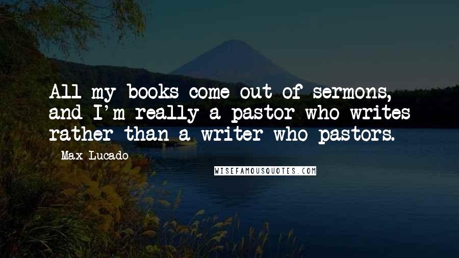 Max Lucado Quotes: All my books come out of sermons, and I'm really a pastor who writes rather than a writer who pastors.