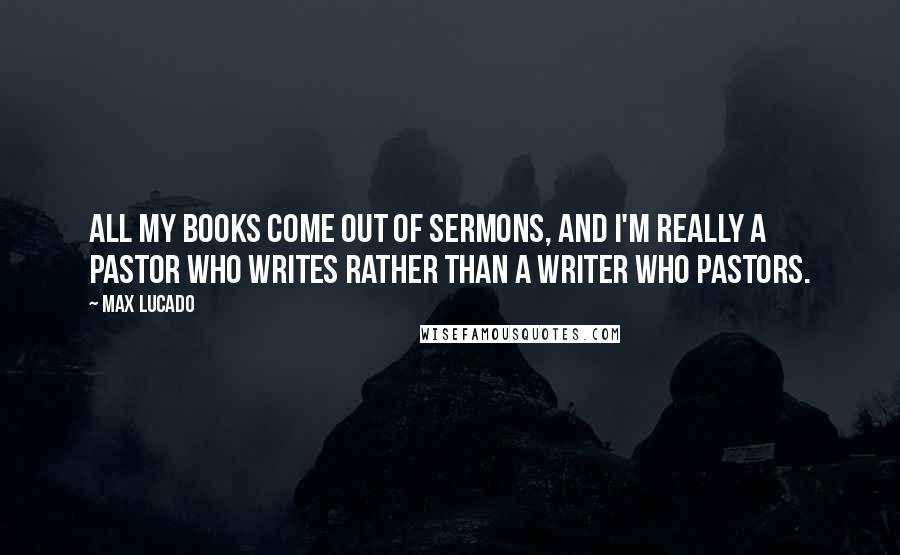 Max Lucado Quotes: All my books come out of sermons, and I'm really a pastor who writes rather than a writer who pastors.