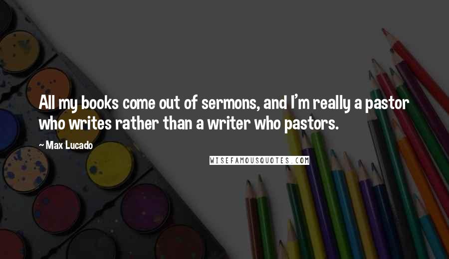 Max Lucado Quotes: All my books come out of sermons, and I'm really a pastor who writes rather than a writer who pastors.