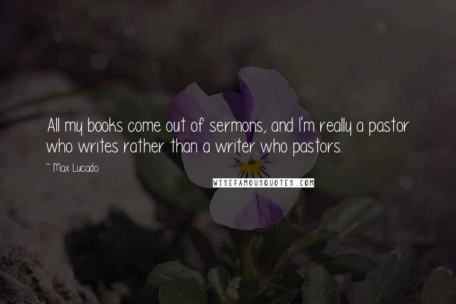 Max Lucado Quotes: All my books come out of sermons, and I'm really a pastor who writes rather than a writer who pastors.