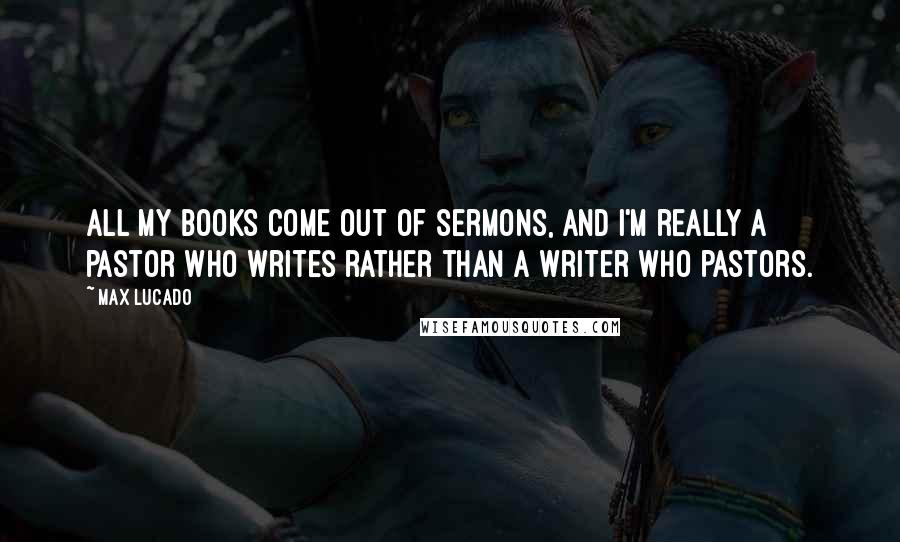 Max Lucado Quotes: All my books come out of sermons, and I'm really a pastor who writes rather than a writer who pastors.