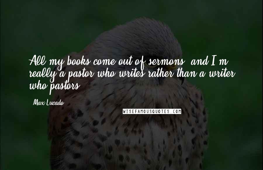 Max Lucado Quotes: All my books come out of sermons, and I'm really a pastor who writes rather than a writer who pastors.
