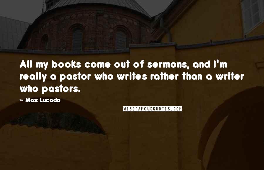 Max Lucado Quotes: All my books come out of sermons, and I'm really a pastor who writes rather than a writer who pastors.