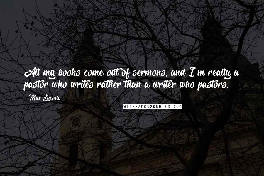 Max Lucado Quotes: All my books come out of sermons, and I'm really a pastor who writes rather than a writer who pastors.