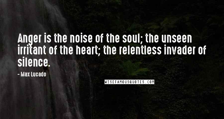 Max Lucado Quotes: Anger is the noise of the soul; the unseen irritant of the heart; the relentless invader of silence.