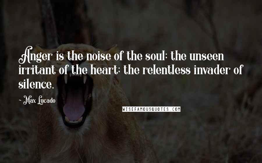 Max Lucado Quotes: Anger is the noise of the soul; the unseen irritant of the heart; the relentless invader of silence.