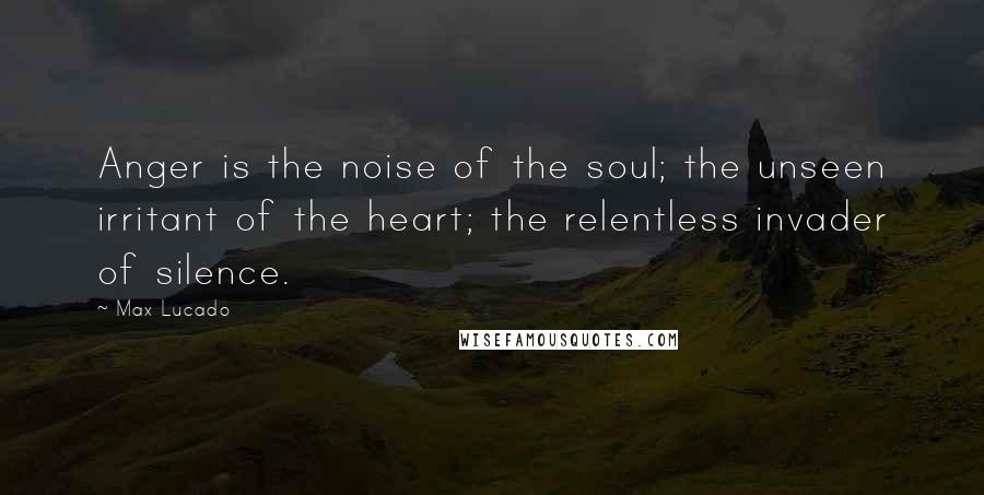 Max Lucado Quotes: Anger is the noise of the soul; the unseen irritant of the heart; the relentless invader of silence.