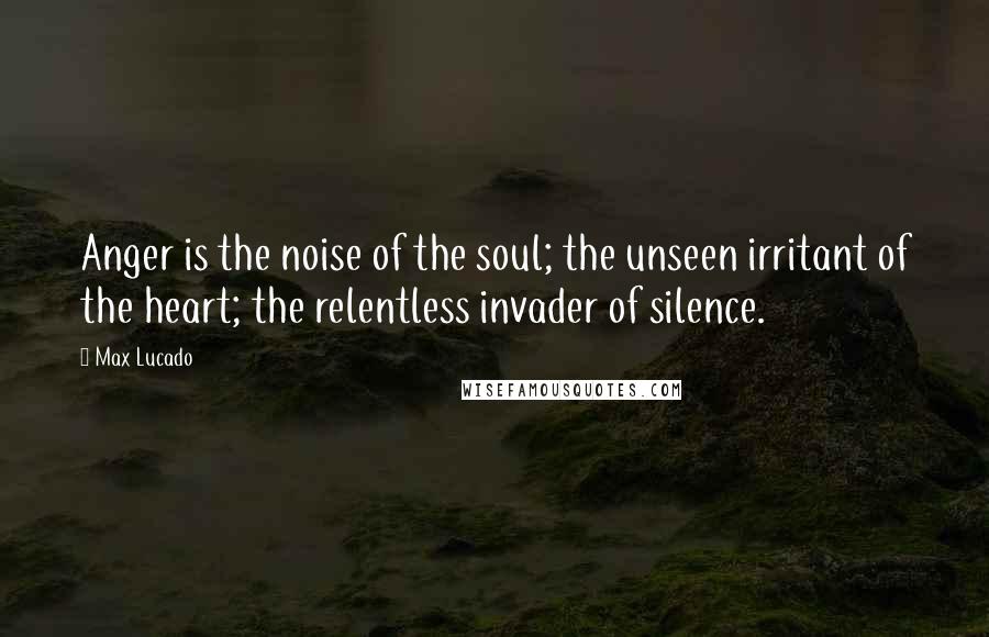 Max Lucado Quotes: Anger is the noise of the soul; the unseen irritant of the heart; the relentless invader of silence.