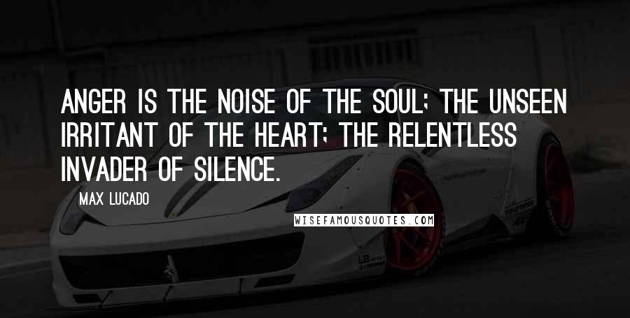 Max Lucado Quotes: Anger is the noise of the soul; the unseen irritant of the heart; the relentless invader of silence.