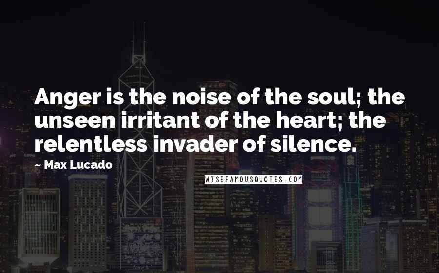 Max Lucado Quotes: Anger is the noise of the soul; the unseen irritant of the heart; the relentless invader of silence.