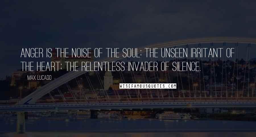 Max Lucado Quotes: Anger is the noise of the soul; the unseen irritant of the heart; the relentless invader of silence.