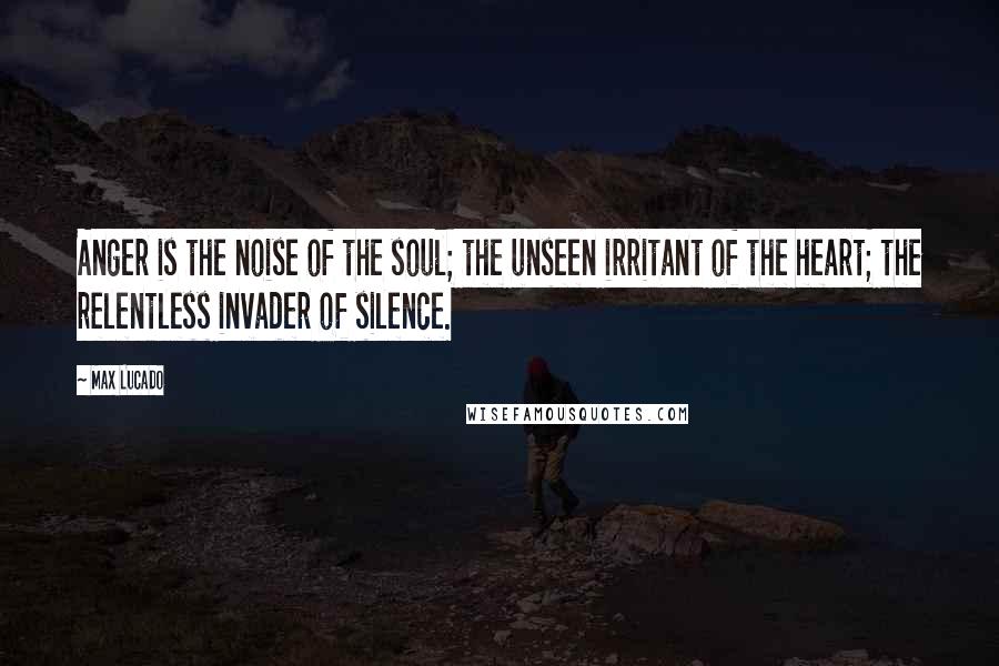 Max Lucado Quotes: Anger is the noise of the soul; the unseen irritant of the heart; the relentless invader of silence.